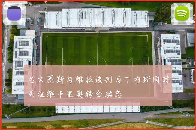 尤文图斯与维拉谈判马丁内斯同时关注维卡里奥转会动态