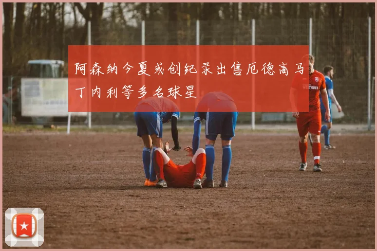 阿森纳今夏或创纪录出售厄德高马丁内利等多名球星