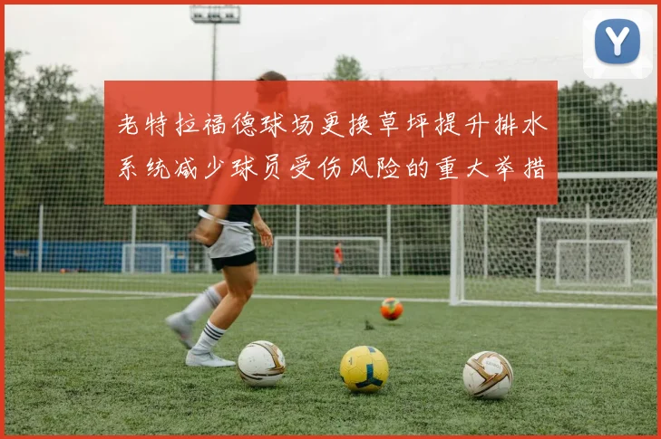 老特拉福德球场更换草坪提升排水系统减少球员受伤风险的重大举措