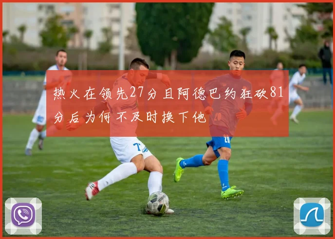热火在领先27分且阿德巴约狂砍81分后为何不及时换下他
