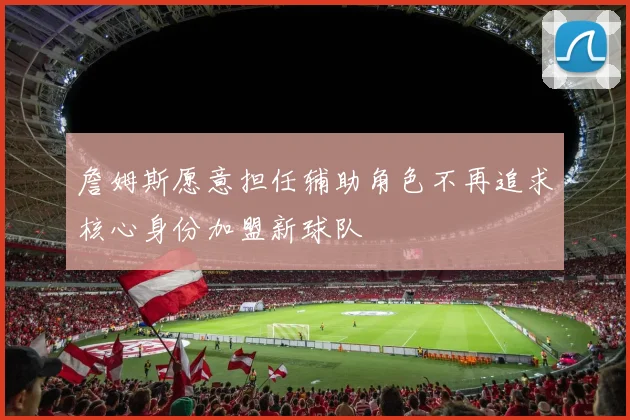 詹姆斯愿意担任辅助角色不再追求核心身份加盟新球队