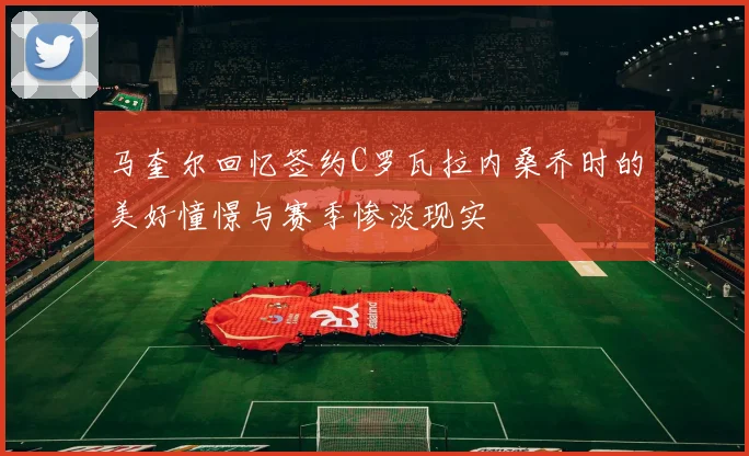 马奎尔回忆签约C罗瓦拉内桑乔时的美好憧憬与赛季惨淡现实