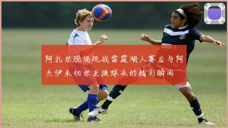 阿扎尔现场观战雷霆湖人赛后与阿杰伊米切尔互换球衣的精彩瞬间