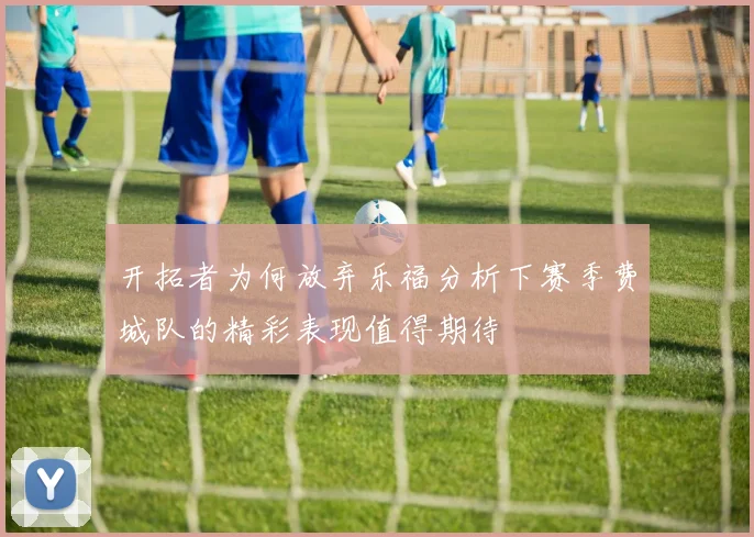 开拓者为何放弃乐福分析下赛季费城队的精彩表现值得期待