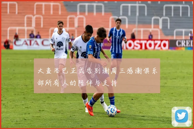 大查洛巴正式告别谢周三感谢俱乐部所有人的陪伴与支持