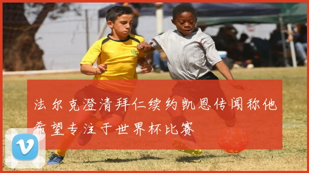 法尔克澄清拜仁续约凯恩传闻称他希望专注于世界杯比赛