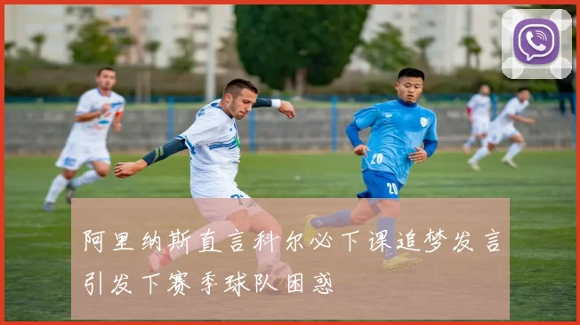 阿里纳斯直言科尔必下课追梦发言引发下赛季球队困惑