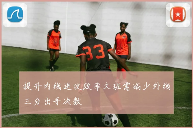 提升内线进攻效率文班需减少外线三分出手次数
