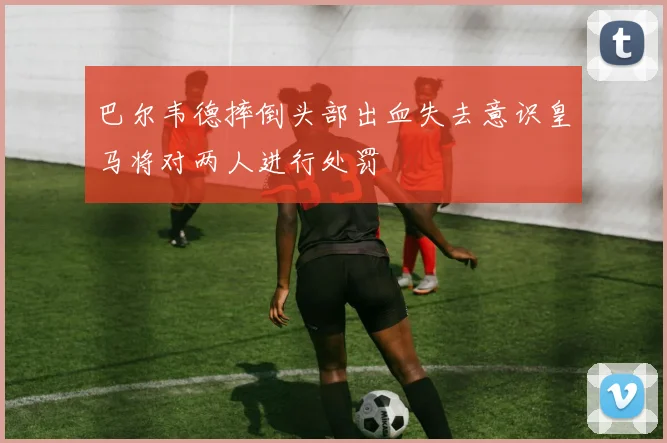 巴尔韦德摔倒头部出血失去意识皇马将对两人进行处罚