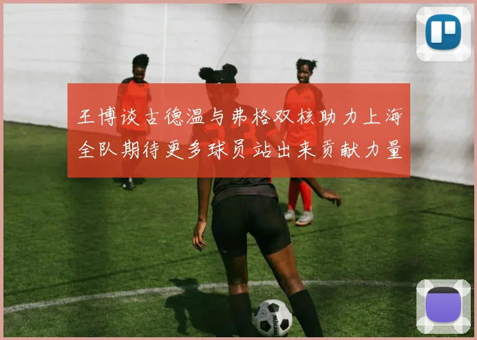 王博谈古德温与弗格双核助力上海全队期待更多球员站出来贡献力量