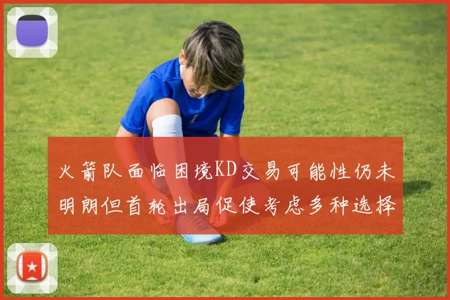火箭队面临困境KD交易可能性仍未明朗但首轮出局促使考虑多种选择