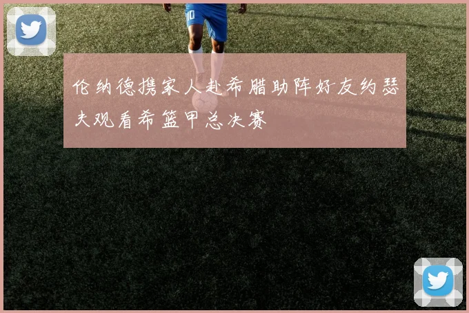 伦纳德携家人赴希腊助阵好友约瑟夫观看希篮甲总决赛